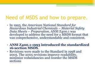 Need of MSDS and how to prepare.
• In 1993, the American National Standard for
Hazardous Industrial Chemicals – Material Safety
Data Sheets – Preparation, ANSI Z400.1 was
developed to address the need for a MSDS format that
was comprehensive, understandable and consistent.
• ANSI Z400.1-1993 introduced the standardized
16-section MSDS.
• Revisions were made to the Standard in 1998 and
2005. The 2005 revisions improve readability,
minimize redundancies and reorder the MSDS
sections
 