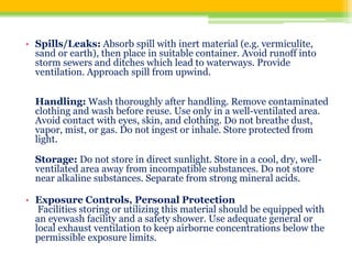 • Spills/Leaks: Absorb spill with inert material (e.g. vermiculite,
sand or earth), then place in suitable container. Avoid runoff into
storm sewers and ditches which lead to waterways. Provide
ventilation. Approach spill from upwind.
Handling: Wash thoroughly after handling. Remove contaminated
clothing and wash before reuse. Use only in a well-ventilated area.
Avoid contact with eyes, skin, and clothing. Do not breathe dust,
vapor, mist, or gas. Do not ingest or inhale. Store protected from
light.
Storage: Do not store in direct sunlight. Store in a cool, dry, well-
ventilated area away from incompatible substances. Do not store
near alkaline substances. Separate from strong mineral acids.
• Exposure Controls, Personal Protection
Facilities storing or utilizing this material should be equipped with
an eyewash facility and a safety shower. Use adequate general or
local exhaust ventilation to keep airborne concentrations below the
permissible exposure limits.
 