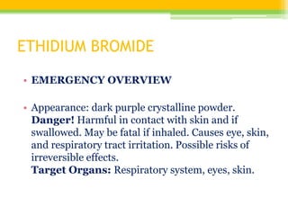 ETHIDIUM BROMIDE
• EMERGENCY OVERVIEW
• Appearance: dark purple crystalline powder.
Danger! Harmful in contact with skin and if
swallowed. May be fatal if inhaled. Causes eye, skin,
and respiratory tract irritation. Possible risks of
irreversible effects.
Target Organs: Respiratory system, eyes, skin.
 