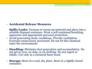 • Accidental Release Measures
Spills/Leaks: Vacuum or sweep up material and place into a
suitable disposal container. Wear a self contained breathing
apparatus and appropriate personal protection.
• Avoid generating dusty conditions. Provide ventilation.
Evacuate unnecessary personnel. Do not let this chemical
enter the environment.
• Handling: Minimize dust generation and accumulation. Do
not get in eyes, on skin, or on clothing. Do not ingest or
inhale. Use only in a chemical fume hood.
• Storage: Store in a cool, dry place. Store in a tightly closed
container.
 