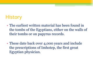 History
• The earliest written material has been found in
the tombs of the Egyptians, either on the walls of
their tombs or on papyrus records.
• These date back over 4,000 years and include
the prescriptions of Imhotep, the first great
Egyptian physician.
 