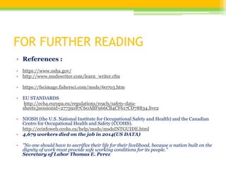 FOR FURTHER READING
• References :
• https://www.osha.gov/
• http://www.msdswriter.com/learn_writer.cfm
• https://fscimage.fishersci.com/msds/60703.htm
• EU STANDARDS
http://echa.europa.eu/regulations/reach/safety-data-
sheets;jsessionid=27759187C60ABF966CB4CF617CD78834.live2
• NIOSH (the U.S. National Institute for Occupational Safety and Health) and the Canadian
Centre for Occupational Health and Safety (CCOHS).
http://ccinfoweb.ccohs.ca/help/msds/msdsINTGUIDE.html
• 4,679 workers died on the job in 2014(US DATA)
• "No one should have to sacrifice their life for their livelihood, because a nation built on the
dignity of work must provide safe working conditions for its people."
Secretary of Labor Thomas E. Perez
 