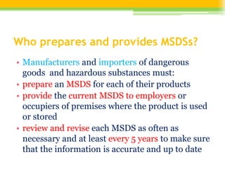 Who prepares and provides MSDSs?
• Manufacturers and importers of dangerous
goods and hazardous substances must:
• prepare an MSDS for each of their products
• provide the current MSDS to employers or
occupiers of premises where the product is used
or stored
• review and revise each MSDS as often as
necessary and at least every 5 years to make sure
that the information is accurate and up to date
 