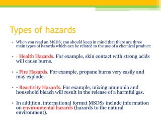 Types of hazards
• When you read an MSDS, you should keep in mind that there are three
main types of hazards which can be related to the use of a chemical product:
• - Health Hazards. For example, skin contact with strong acids
will cause burns.
• - Fire Hazards. For example, propane burns very easily and
may explode.
• - Reactivity Hazards. For example, mixing ammonia and
household bleach will result in the release of a harmful gas.
• In addition, international format MSDSs include information
on environmental hazards (hazards to the natural
environment).
 