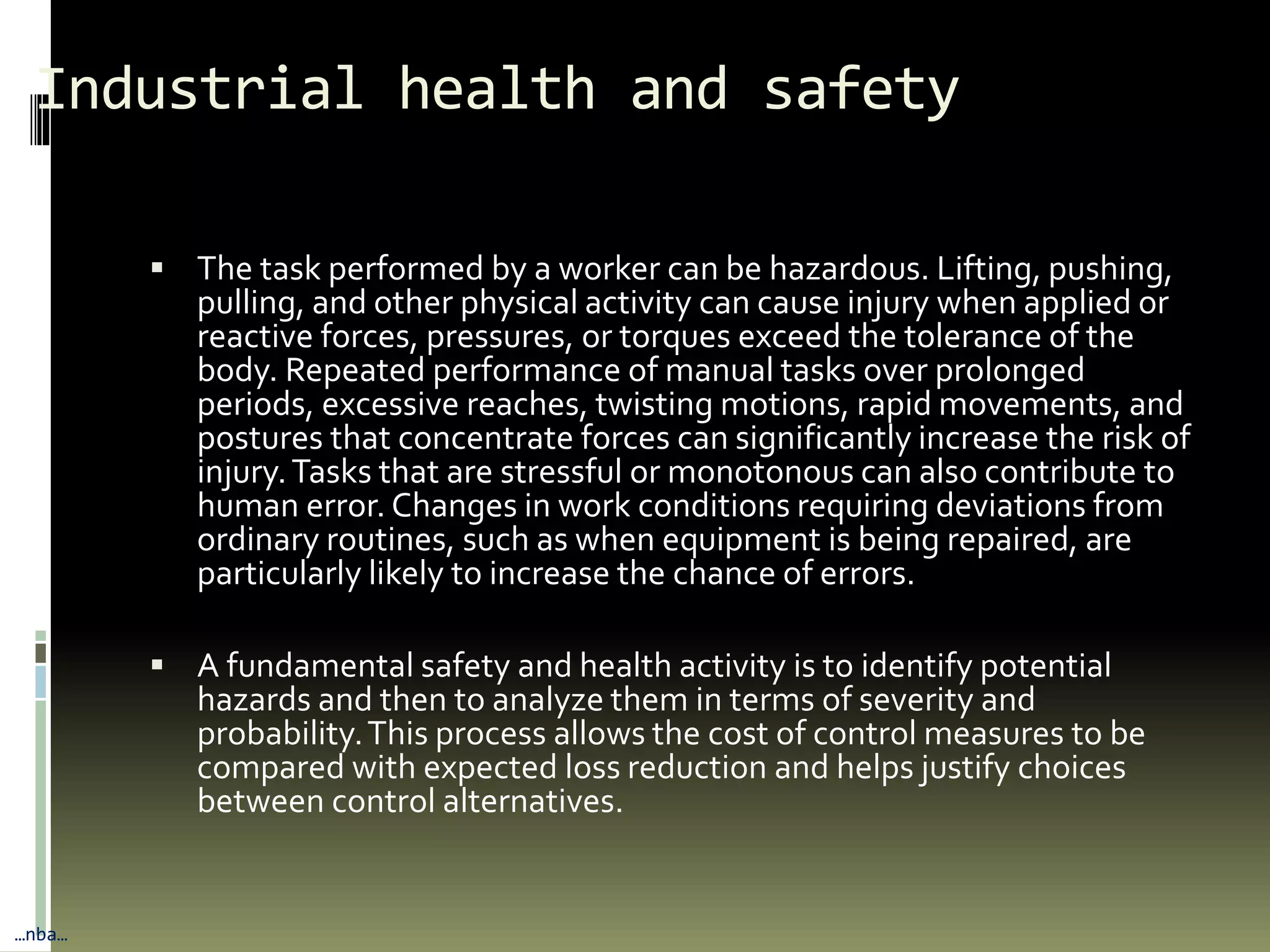 Industrial health and safety
 The task performed by a worker can be hazardous. Lifting, pushing,
pulling, and other physical activity can cause injury when applied or
reactive forces, pressures, or torques exceed the tolerance of the
body. Repeated performance of manual tasks over prolonged
periods, excessive reaches, twisting motions, rapid movements, and
postures that concentrate forces can significantly increase the risk of
injury.Tasks that are stressful or monotonous can also contribute to
human error. Changes in work conditions requiring deviations from
ordinary routines, such as when equipment is being repaired, are
particularly likely to increase the chance of errors.
 A fundamental safety and health activity is to identify potential
hazards and then to analyze them in terms of severity and
probability.This process allows the cost of control measures to be
compared with expected loss reduction and helps justify choices
between control alternatives.
…nba…
 