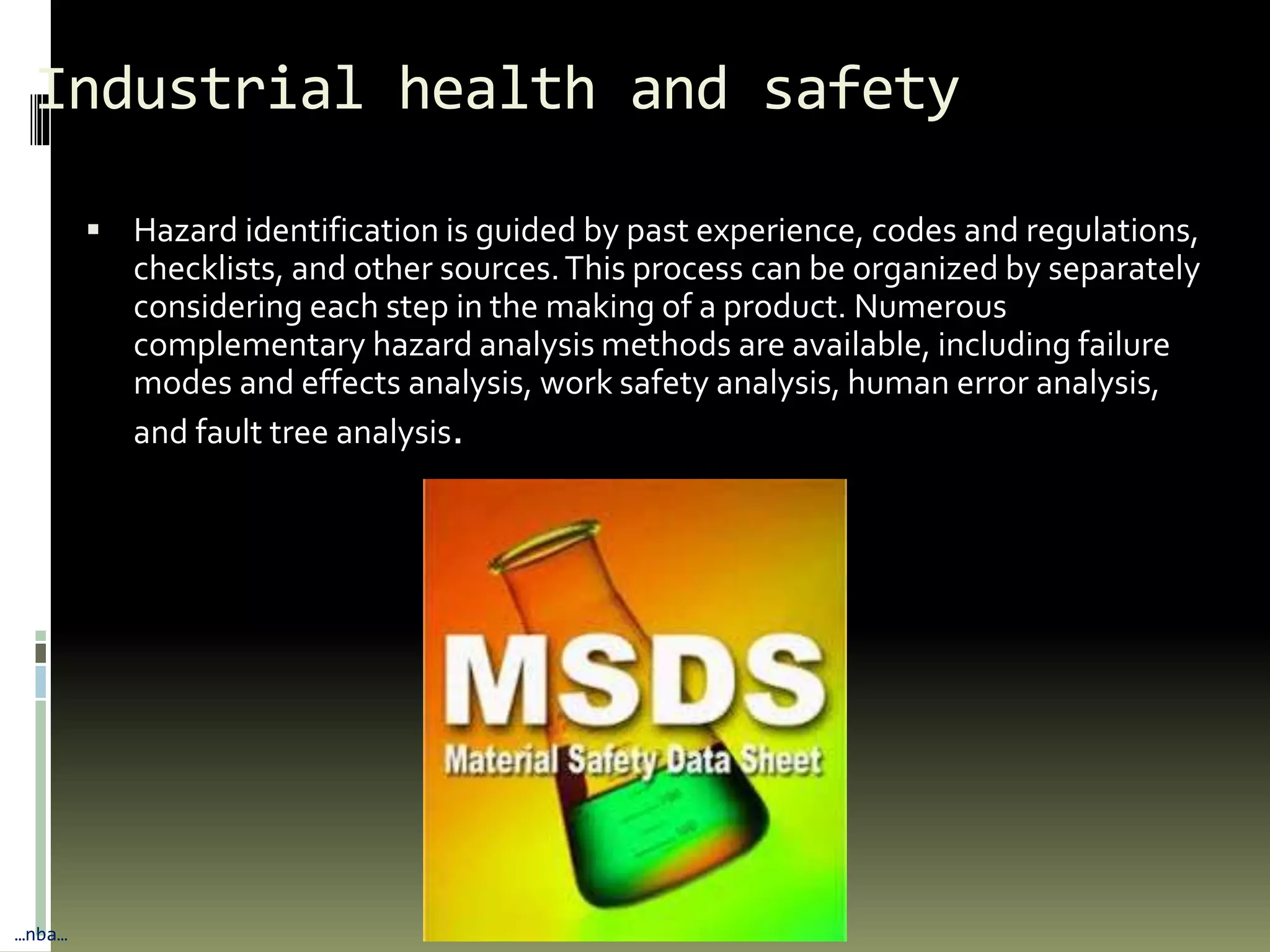 Industrial health and safety
 Hazard identification is guided by past experience, codes and regulations,
checklists, and other sources.This process can be organized by separately
considering each step in the making of a product. Numerous
complementary hazard analysis methods are available, including failure
modes and effects analysis, work safety analysis, human error analysis,
and fault tree analysis.
…nba…
 