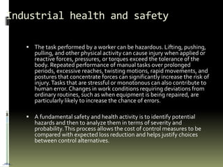 Industrial health and safety
 The task performed by a worker can be hazardous. Lifting, pushing,
pulling, and other physical activity can cause injury when applied or
reactive forces, pressures, or torques exceed the tolerance of the
body. Repeated performance of manual tasks over prolonged
periods, excessive reaches, twisting motions, rapid movements, and
postures that concentrate forces can significantly increase the risk of
injury.Tasks that are stressful or monotonous can also contribute to
human error. Changes in work conditions requiring deviations from
ordinary routines, such as when equipment is being repaired, are
particularly likely to increase the chance of errors.
 A fundamental safety and health activity is to identify potential
hazards and then to analyze them in terms of severity and
probability.This process allows the cost of control measures to be
compared with expected loss reduction and helps justify choices
between control alternatives.
…nba…
 