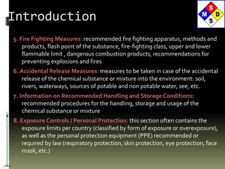 5. Fire Fighting Measures: recommended fire fighting apparatus, methods and
products, flash point of the substance, fire-fighting class, upper and lower
flammable limit , dangerous combustion products, recommendations for
preventing explosions and fires
6. Accidental Release Measures: measures to be taken in case of the accidental
release of the chemical substance or mixture into the environment: soil,
rivers, waterways, sources of potable and non potable water, see, etc.
7. Information on Recommended Handling and Storage Conditions:
recommended procedures for the handling, storage and usage of the
chemical substance or mixture
8. Exposure Controls / Personal Protection: this section often contains the
exposure limits per country (classified by form of exposure or overexposure),
as well as the personal protection equipment (PPE) recommended or
required by law (respiratory protection, skin protection, eye protection, face
mask, etc.)
Introduction
…nba…
 