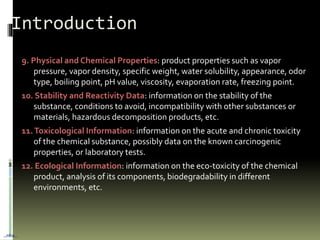 9. Physical and Chemical Properties: product properties such as vapor
pressure, vapor density, specific weight, water solubility, appearance, odor
type, boiling point, pH value, viscosity, evaporation rate, freezing point.
10. Stability and Reactivity Data: information on the stability of the
substance, conditions to avoid, incompatibility with other substances or
materials, hazardous decomposition products, etc.
11.Toxicological Information: information on the acute and chronic toxicity
of the chemical substance, possibly data on the known carcinogenic
properties, or laboratory tests.
12. Ecological Information: information on the eco-toxicity of the chemical
product, analysis of its components, biodegradability in different
environments, etc.
Introduction
…nba…
 