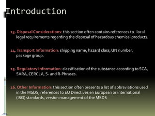 13. Disposal Considerations: this section often contains references to local
legal requirements regarding the disposal of hazardous chemical products.
14.Transport Information: shipping name, hazard class, UN number,
package group.
15. Regulatory Information: classification of the substance according to SCA,
SARA, CERCLA, S- and R-Phrases.
16. Other Information: this section often presents a list of abbreviations used
in the MSDS, references to EU Directives en European or international
(ISO) standards, version management of the MSDS
Introduction
…nba…
 
