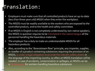  Employers must make sure that all controlled products have an up-to-date
(less than three years old) MSDS when they enter the workplace.
 The MSDS must be readily available to the workers who are exposed to the
controlled product, and to the health and safety committee.
 If an MSDS in English is not completely understood by non-native speakers,
the MSDS in question requires to be translated in the native tongue of the
personnel handling the hazardous materials.
 The employer has a duty to make an understandable MSDS for all
hazardous products.
 Also, according to the "downstream flow" principle, any importer, supplier,
or reseller of a product containing substances requiring the provision of an
MSDS, is under a legal obligation to provide the relevant safety sheets in
the language of the importing country, so often an MSDS translation will be
needed. In case of accidents, contamination or spillages, an MSDS can be
a life insurance for workers handling hazardous substances
Translation:
…nba…
 