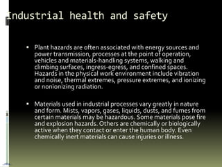 Industrial health and safety
 Plant hazards are often associated with energy sources and
power transmission, processes at the point of operation,
vehicles and materials-handling systems, walking and
climbing surfaces, ingress-egress, and confined spaces.
Hazards in the physical work environment include vibration
and noise, thermal extremes, pressure extremes, and ionizing
or nonionizing radiation.
 Materials used in industrial processes vary greatly in nature
and form. Mists, vapors, gases, liquids, dusts, and fumes from
certain materials may be hazardous. Some materials pose fire
and explosion hazards. Others are chemically or biologically
active when they contact or enter the human body. Even
chemically inert materials can cause injuries or illness.
…nba…
 