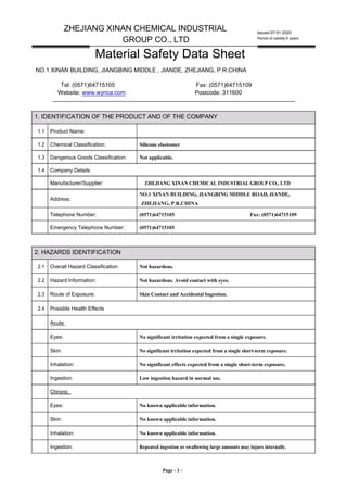 ZHEJIANG XINAN CHEMICAL INDUSTRIAL
GROUP CO., LTD
Material Safety Data Sheet
Issued:07-01-2020
Period of validity:5 years
NO.1 XINAN BUILDING, JIANGBING MIDDLE , JIANDE, ZHEJIANG, P.R.CHINA
Tel: (0571)64715105 Fax: (0571)64715109
Website: www.wynca.com Postcode: 311600
1. IDENTIFICATION OF THE PRODUCT AND OF THE COMPANY
1.1 Product Name:
1.2 Chemical Classification: Silicone elastomer
1.3 Dangerous Goods Classification: Not applicable.
1.4 Company Details
Manufacturer/Supplier: ZHEJIANG XINAN CHEMICAL INDUSTRIAL GROUP CO., LTD
Address:
NO.1 XINAN BUILDING, JIANGBING MIDDLE ROAD, JIANDE,
ZHEJIANG, P.R.CHINA
Telephone Number: (0571)64715105 Fax: (0571)64715109
Emergency Telephone Number: (0571)64715105
2. HAZARDS IDENTIFICATION
2.1 Overall Hazard Classification: Not hazardous.
2.2 Hazard Information: Not hazardous. Avoid contact with eyes.
2.3 Route of Exposure: Skin Contact and Accidental Ingestion.
2.4 Possible Health Effects
Acute
Eyes: No significant irritation expected from a single exposure.
Skin: No significant irritation expected from a single short-term exposure.
Inhalation: No significant effects expected from a single short-term exposure.
Ingestion: Low ingestion hazard in normal use.
Chronic
Eyes: No known applicable information.
Skin: No known applicable information.
Inhalation: No known applicable information.
Ingestion: Repeated ingestion or swallowing large amounts may injure internally.
Page - 1 -
 