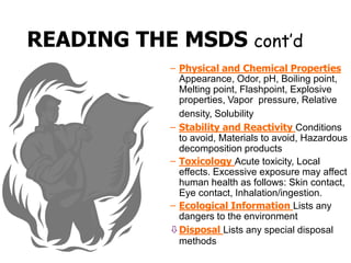 READING THE MSDS cont’d
– Physical and Chemical Properties
Appearance, Odor, pH, Boiling point,
Melting point, Flashpoint, Explosive
properties, Vapor pressure, Relative
density, Solubility
– Stability and Reactivity Conditions
to avoid, Materials to avoid, Hazardous
decomposition products
– Toxicology Acute toxicity, Local
effects. Excessive exposure may affect
human health as follows: Skin contact,
Eye contact, Inhalation/ingestion.
– Ecological Information Lists any
dangers to the environment
Disposal Lists any special disposal
methods
 