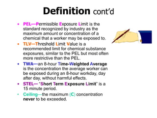 Definition cont’d
• PEL–-Permissible Exposure Limit is the
standard recognized by industry as the
maximum amount or concentration of a
chemical that a worker may be exposed to.
• TLV—Threshold Limit Value is a
recommended limit for chemical substance
exposures, similar to the PEL but most often
more restrictive than the PEL.
• TWA–-an 8-hour Time-Weighted Average
is the concentration the average worker can
be exposed during an 8-hour workday, day
after day, without harmful effects.
• STEL— “Short Term Exposure Limit” is a
15 minute period.
• Ceiling—the maximum (C) concentration
never to be exceeded.
 