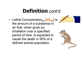 Definition cont’d
• Lethal Concentration50 (LC50) is
the amount of a substance in
air that, when given by
inhalation over a specified
period of time, is expected to
cause the death in 50% of a
defined animal population.
 