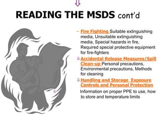 
READING THE MSDS cont’d
– Fire Fighting Suitable extinguishing
media, Unsuitable extinguishing
media, Special hazards in fire,
Required special protective equipment
for fire-fighters
Accidental Release Measures/Spill
Clean-up Personal precautions,
Environmental precautions, Methods
for cleaning
Handling and Storage Exposure
Controls and Personal Protection
 Information on proper PPE to use, how
to store and temperature limits
 