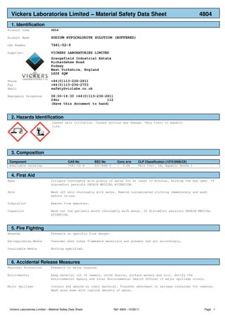 Vickers Laboratories Limited − Material Safety Data Sheet 4804
1. Identification
Product Code 4804
Product Name SODIUM HYPOCHLORITE SOLUTION (BUFFERED)
CAS Number 7681−52−9
Supplier: VICKERS LABORATORIES LIMITED
Grangefield Industrial Estate
Richardshaw Road
Pudsey
West Yorkshire, England
LS28 6QW
Phone +44(0)113−236−2811
Fax +44(0)113−236−2703
Email safety@viclabs.co.uk
Emergency Telephone 08:00−16:30 +44(0)113−236−2811
24hr 112
(Have this document to hand)
2. Hazards Identification
Causes skin irritation. Causes serious eye damage. Very toxic to aquatic
life.
3. Composition
Component CAS No EEC No Conc w/w CLP Classification (1272/2008/CE)
Available chlorine 7681−52−9 231−668−3 < 3.0% Skin Corr. 1B, Aquatic Acute 1
4. First Aid
Eyes Irrigate thoroughly with plenty of water for at least 10 minutes, holding the eye open. If
discomfort persists OBTAIN MEDICAL ATTENTION.
Skin Wash off skin thoroughly with water. Remove contaminated clothing immediately and wash
before re−use.
Inhalation Remove from exposure.
Ingestion Wash out the patients mouth thoroughly with water. If discomfort persists OBTAIN MEDICAL
ATTENTION.
5. Fire Fighting
Hazards Presents no specific fire danger.
Extinguishing Media Consider what other flammable materials are present and act accordingly.
Unsuitable Media Nothing specified.
6. Accidental Release Measures
Personal Protection Presents no major hazards.
Enviromental Keep material out of sewers, storm drains, surface waters and soil. Notify the
Environmental Agency and local Environmental Health Officer if major spillage occurs.
Major Spillage Contain and absorb on inert material. Transfer absorbent to salvage container for removal.
Wash area down with copious amounts of water.
Vickers Laboratories Limited − Material Safety Data Sheet Ref: 4804 −15/08/11 Page 1
 
