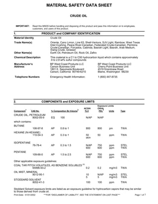 MATERIAL SAFETY DATA SHEET
CRUDE OIL
Print Date: 01/01/2002 ***FOR “DISCLAIMER OF LIABILITY”, SEE THE STATEMENT ON LAST PAGE*** Page 1 of 7
IMPORTANT: Read this MSDS before handling and disposing of this product and pass this information on to employees,
customers, and users of this product.
1. PRODUCT and COMPANY IDENTIFICATION
Material Identity Crude Oil
Trade Name(s) Oriente, Cano Limon, Line 63, Shell-Ventura, SJV Light, Rainbow, West Texas
Inter-Cushing, Peace River-Canadian, Federated Crude-Canadian, Pembina
Crude-Canadian, Forcados, Cabinda, Basrah Light, Basrah, Arab Medium,
Other Name(s) Earth Oil, Petroleum Oil, Rock Oil, Zafiro
Chemical Description This material is a C1 to C50 hydrocarbon liquid which contains approximately
.9 to 2.8 wt% sulfur compounds
Manufacturer’s
Address
BP West Coast Products LLC
Carson Business Unit
1801 E. Sepulveda Boulevard
Carson, California 90749-6210
BP West Coast Products LLC
Cherry Point Business Unit
4519 Grandview Road
Blaine, Washington 98230
Telephone Numbers Emergency Health Information: 1 (800) 447-8735
2. COMPONENTS and EXPOSURE LIMITS
Exposure Limits
ACGIH OSHA
Component
1 `CAS No. % Composition By Volume
2
TLV PEL
3
Units Type
CRUDE OIL, PETROLEUM
8002-05-9 EQ 100 N/AP N/AP
which contains:
BUTANE
106-97-8 AP 0.8 to 1 800 800 pm TWA
HEXANE (N-HEXANE)
110-54-3 AP 0.3 to 1 50 50 ppm TWA
skin
ISOPENTANE
78-78-4 AP 0.3 to 1.5 N/AP 750 ppm STEL
600 600 ppm TWA
PENTANE
109-66-0 AP 1.5 to 2.5 N/AP 750 ppm STEL
600 600 ppm TWA
Other applicable exposure guidelines:
COAL TAR PITCH VOLATILES, AS BENZENE SOLUBLES
(4)
65996-93-2 0.2 0.2 mg/m3 TWA
OIL MIST, MINERAL
8012-95-1 10 N/AP mg/m3 STEL
5 5 mg/m3 TWA
STODDARD SOLVENT
8052-41-3 100 100 ppm TWA
Stoddard Solvent exposure limits are listed as an exposure guideline for hydrocarbon vapors that may be similar
to those derived from crude oil.
Elang Crude, Girassol
MSDS No.
RS296
Version: 5
Rev. Date
05/13/2002
Emergency Spill Information: 1 (800) 424-9300 CHEMTREC (USA)
Other Product Information: 1 (866) 4BP-MSDS
(866-427-6737 Toll Free - North America)
email: bpcares@bp.com
 