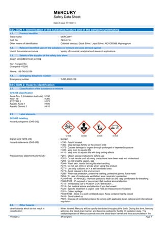 MERCURY
Safety Data Sheet
Date of issue: 11/19/2013
11/23/2013 EN (English) Page 1
SECTION 1: Identification of the substance/mixture and of the company/undertaking
1.1. Product identifier
Trade name : MERCURY
CAS No : 7439-97-6
Other means of identification : Colloidal Mercury, Quick Silver, Liquid Silver, NCI-C60399, Hydrargyrum
1.2. Relevant identified uses of the substance or mixture and uses advised against
Use of the substance/mixture : Variety of industrial, analytical and research applications.
1.3. Details of the supplier of the safety data sheet
Zegen Metals&Chemicals Limitedy
No.1 Tongxin Rd.
Changsha 410200
Phone: 189-749-05158
1.4. Emergency telephone number
Emergency number : 1-897-490-5158
SECTION 2: Hazards identification
2.1. Classification of the substance or mixture
GHS-US classification
Acute Tox. 1 (Inhalation:dust,mist) H330
Repr. 1B H360
STOT RE 1 H372
Aquatic Acute 1 H400
Aquatic Chronic 1 H410
2.2. Label elements
GHS-US labelling
Hazard pictograms (GHS-US) :
GHS06 GHS08 GHS09 GHS05
Signal word (GHS-US) : Danger
Hazard statements (GHS-US) : H330 - Fatal if inhaled
H360 - May damage fertility or the unborn child
H372 - Causes damage to organs through prolonged or repeated exposure
H400 - Very toxic to aquatic life
H410 - Very toxic to aquatic life with long lasting effects
Precautionary statements (GHS-US) : P201 - Obtain special instructions before use
P202 - Do not handle until all safety precautions have been read and understood
P260 - Do not breathe vapors, gas
P264 - Wash skin, hands thoroughly after handling
P270 - Do not eat, drink or smoke when using this product
P271 - Use only outdoors or in a well-ventilated area
P273 - Avoid release to the environment
P280 - Wear eye protection, protective clothing, protective gloves, Face mask
P284 - [In case of inadequate ventilation] wear respiratory protection
P304+P340 - IF INHALED: Remove person to fresh air and keep comfortable for breathing
P308+P313 - IF exposed or concerned: Get medical advice/attention
P310 - Immediately call a POISON CENTER/doctor/…
P314 - Get medical advice and attention if you feel unwell
P320 - Specific treatment is urgent (see First aid measures on this label)
P391 - Collect spillage
P403+P233 - Store in a well-ventilated place. Keep container tightly closed
P405 - Store locked up
P501 - Dispose of contents/container to comply with applicable local, national and international
regulation.
2.3. Other hazards
other hazards which do not result in
classification
: When inhaled, Mercury will be rapidly distributed throughout the body. During this time, Mercury
will cross the blood-brain barrier, and become oxidized to the Hg (II) oxidation state. The
oxidized species of Mercury cannot cross the blood-brain barrier and thus accumulates in the
 