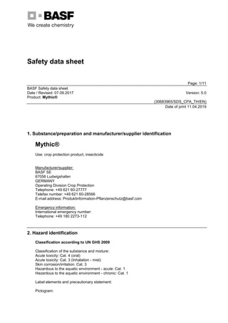 Safety data sheet
Page: 1/11
BASF Safety data sheet
Date / Revised: 07.09.2017 Version: 5.0
Product: Mythic®
(30683965/SDS_CPA_TH/EN)
Date of print 11.04.2019
1. Substance/preparation and manufacturer/supplier identification
Mythic®
Use: crop protection product, insecticide
Manufacturer/supplier:
BASF SE
67056 Ludwigshafen
GERMANY
Operating Division Crop Protection
Telephone: +49 621 60-27777
Telefax number: +49 621 60-28566
E-mail address: Produktinformation-Pflanzenschutz@basf.com
Emergency information:
International emergency number:
Telephone: +49 180 2273-112
2. Hazard identification
Classification according to UN GHS 2009
Classification of the substance and mixture:
Acute toxicity: Cat. 4 (oral)
Acute toxicity: Cat. 3 (Inhalation - mist)
Skin corrosion/irritation: Cat. 3
Hazardous to the aquatic environment - acute: Cat. 1
Hazardous to the aquatic environment - chronic: Cat. 1
Label elements and precautionary statement:
Pictogram:
Đặt mua thuốc diệt mối Mythic 240SC => https://pestakill.com/thuoc-diet-moi-mythic-240sc/
 
