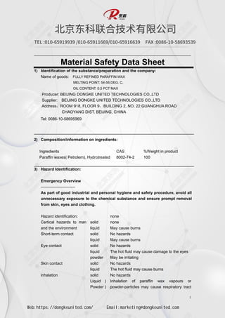 1
Material Safety Data Sheet
1) Identification of the substance/preparation and the company:
Name of goods: FULLY REFINED PARAFFIN WAX
MELTING POINT: 54-56 DEG. C,
OIL CONTENT: 0.5 PCT MAX
Producer: BEIJING DONGKE UNITED TECHNOLOGIES CO.,LTD
Supplier: BEIJING DONGKE UNITED TECHNOLOGIES CO.,LTD
Address：ROOM 918, FLOOR 9，BUILDING 2, NO. 22 GUANGHUA ROAD
CHAOYANG DIST. BEIJING, CHINA
Tel: 0086-10-58695969
2) Composition/information on ingredients:
Ingredients CAS %Weight in product
Paraffin waxes( Petrolem), Hydrotreated 8002-74-2 100
3) Hazard Identification:
Emergency Overview
--------------------------
As part of good industrial and personal hygiene and safety procedure, avoid all
unnecessary exposure to the chemical substance and ensure prompt removal
from skin, eyes and clothing.
Hazard identification: none
Certical hazards to man
and the environment
solid none
liquid May cause burns
Short-term contact solid No hazards
liquid May cause burns
Eye contact solid No hazards
liquid The hot fluid may cause damage to the eyes
powder May be irritating
Skin contact solid No hazards
liquid The hot fluid may cause burns
inhalation solid No hazards
Liquid ) Inhalation of paraffin wax vapours or
powder-particles may cause respiratory tract
Powder )
Web:https://dongkeunited.com/ Email:marketing@dongkeunited.com
 
