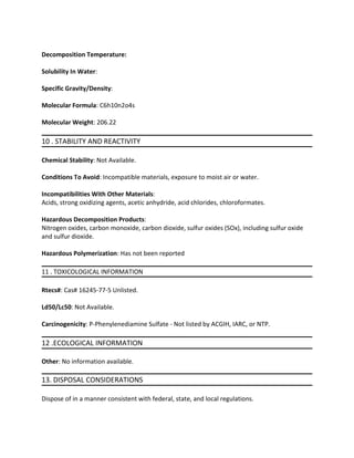 Decomposition Temperature:
Solubility In Water:
Specific Gravity/Density:
Molecular Formula: C6h10n2o4s
Molecular Weight: 206.22
10 . STABILITY AND REACTIVITY
Chemical Stability: Not Available.
Conditions To Avoid: Incompatible materials, exposure to moist air or water.
Incompatibilities With Other Materials:
Acids, strong oxidizing agents, acetic anhydride, acid chlorides, chloroformates.
Hazardous Decomposition Products:
Nitrogen oxides, carbon monoxide, carbon dioxide, sulfur oxides (SOx), including sulfur oxide
and sulfur dioxide.
Hazardous Polymerization: Has not been reported
11 . TOXICOLOGICAL INFORMATION
Rtecs#: Cas# 16245-77-5 Unlisted.
Ld50/Lc50: Not Available.
Carcinogenicity: P-Phenylenediamine Sulfate - Not listed by ACGIH, IARC, or NTP.
12 .ECOLOGICAL INFORMATION
Other: No information available.
13. DISPOSAL CONSIDERATIONS
Dispose of in a manner consistent with federal, state, and local regulations.
 