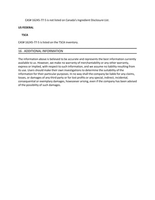 CAS# 16245-77-5 is not listed on Canada's Ingredient Disclosure List.
US FEDERAL
TSCA
CAS# 16245-77-5 is listed on the TSCA inventory.
16 . ADDITIONAL INFORMATION
The information above is believed to be accurate and represents the best information currently
available to us. However, we make no warranty of merchantability or any other warranty,
express or implied, with respect to such information, and we assume no liability resulting from
its use. Users should make their own investigations to determine the suitability of the
information for their particular purposes. In no way shall the company be liable for any claims,
losses, or damages of any third party or for lost profits or any special, indirect, incidental,
consequential or exemplary damages, howsoever arising, even if the company has been advised
of the possibility of such damages.
 