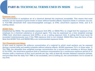 PART-B: TECHNICAL TERMS USED IN MSDS                                             (Cont’d)


Exposure Limit :
The concentration in workplace air of a chemical deemed the maximum acceptable. This means that most
workers can be exposed at given levels or lower without harmful effects. Exposure limits in common use are:
1) TLV-TWA (threshold limit value-timeweighted average); 2) STEL (short-term exposure limit); and 3) C
(ceiling value).

ACGIH TLVs :
Established by OSHA. The permissible exposure limit (PEL or OSHA PEL) is a legal limit for exposure of an
employee to a chemical substance or physical agent. This may be expressed as a time weighted average
(TWA) limit, short-term exposure limit (STEL), or as a ceiling exposure limit. A ceiling limit must never be
exceeded instantaneously even if the TWA exposure limit is not violated. OSHA PELs have the force of law.
Note that ACGIH TLVs and NIOSH RELs are recommended exposure limits.

TLV (Threshold Limit Value):
A term used to express the airborne concentration of a material to which most workers can be exposed
during a normal daily and weekly schedule without adverse effects. ACGIH expresses TLV s in three ways: 1)
TLV TWA, the allowable time weighted average concentration for a normal 8-hour workday or 40-hour week;
2) TLV STEL, the short-term exposure limit or maximum concentration for a continuous exposure period of 15
minutes (with a maximum of four such periods per day, with at least 60 minutes between exposure periods,
and provided that the daily TLV- TWA is not exceeded); and 3) Ceiling (C), the concentration not to exceed at
any time.
 