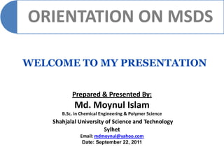 ORIENTATION ON MSDS

WELCOME TO MY PRESENTATION


           Prepared & Presented By:
            Md. Moynul Islam
       B.Sc. in Chemical Engineering & Polymer Science
    Shahjalal University of Science and Technology
                        Sylhet
               Email: mdmoynul@yahoo.com
                Date: September 22, 2011
 