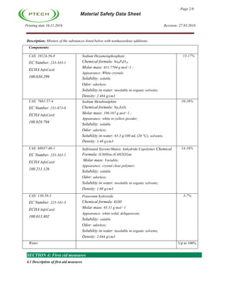 Page 2/6
Material Safety Data Sheet
Printing date 16.11.2016 Revision: 27.03.2016
Description: Mixture of the substances listed below with nonhazardous additions.
Components:
CAS: 10124-56-8
EC Number: 233-343-1
ECHA InfoCard:
100.030.299
Sodium Hexametaphosphate
Chemical formula: Na6P6O18
Molar mass: 611.7704 g mol−1 ;
Appearance: White crystals
Solubility: soluble
Odor: odorless;
Solubility in water: insoluble in organic solvents;
Density: 2.484 g/cm3
13-17%
CAS: 7681-57-4
EC Number: 231-673-0
ECHA InfoCard:
100.028.794
Sodium Metabisulphite
Chemical formula: Na2S2O5
Molar mass: 190.107 g mol−1 ;
Appearance: white to yellow powder;
Solubility: soluble
Odor: odorless;
Solubility in water: 65.3 g/100 mL (20 °C); solvents;
Density: 1.48 g/cm3
10-16%
CAS: 68037-40-1
EC Number: 233-343-1
ECHA InfoCard:
100.211.126
Sulfonated Styrene/Maleic Anhydride Copolymer Chemical
Formula: (C8H8)n-(C4H2O3)m
Molar mass: Variable;
Appearance: crystal clear polymer;
Solubility: soluble
Odor: odorless;
Solubility in water: insoluble in organic solvents;
Density: 1.08 g/cm3
14-16%
CAS: 130-58-3
EC Number: 215-181-3
ECHA InfoCard:
100.013.802
Potassium hydroxide
Chemical formula: KOH
Molar mass: 65.11 g mol−1
Appearance: white solid, deliquescent;
Solubility: soluble
Odor: odorless;
Solubility in water: insoluble in organic solvents;
Density: 2.044 g/cm3
3-7%
Water Up to 100%
SECTION 4: First cid measures
4.1 Description of first aid measures
 