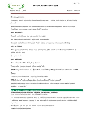 Page 3/6
Material Safety Data Sheet
Printing date 16.11.2016 Revision: 27.03.2016
General information:
Immediately remove any clothing contaminated by the product. Personal protection for the person providing
first aid.
Remove breathing apparatus only after soiled clothing has been completely removed. In case of irregular
breathing or respiratory arrest provide artificial respiration.
After skin contact:
Instantly wash with water and soap and rinse thoroughly.
Rub in Ca-gluconate solution or Ca-gluconate gel immediately.
Immediate medical treatment necessary. Failure to treat burns can prevent wounds from healing.
After eye contact:
Rinse opened eye for several minutes under running water. Then consult doctor. Remove contact lenses, if
present and easy to do.
Use eye protection.
After swallowing:
Rinse out mouth and then drink plenty of water.
Do not induce vomiting; instantly call for medical help.
4.2 Most important symptoms and effects, both acute and delayed No further relevant information available.
Danger:
Danger of gastric perforation. Danger of pulmonary oedema.
4.3 Indication of any immediate medical attention and special treatment needed
Symptoms of poisoning may occur after several hours. Medical observation for at least 48 hours after the
accident is recommended.
SECTION 5: Accidental release measures
5.1 Personal precautions, protective equipment and emergency procedures
Wear protective equipment. Keep unprotected persons away.
Use breathing protection against the effects of fumes/dust/aerosol Remove breathing apparatus only after soiled
clothing has been completely removed. In case of irregular breathing or respiratory arrest provide artificial
respiration.
Avoid contact with skin, eyes and clothes. Ensure adequate ventilation.
5.2 Environmental precautions:
 