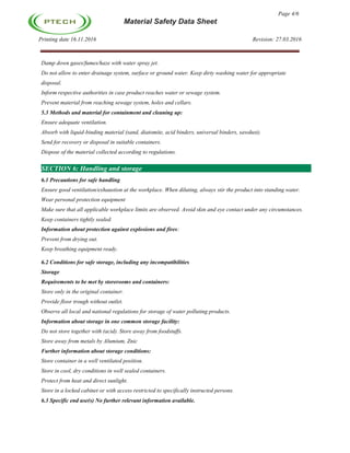 Page 4/6
Material Safety Data Sheet
Printing date 16.11.2016 Revision: 27.03.2016
Damp down gases/fumes/haze with water spray jet.
Do not allow to enter drainage system, surface or ground water. Keep dirty washing water for appropriate
disposal.
Inform respective authorities in case product reaches water or sewage system.
Prevent material from reaching sewage system, holes and cellars.
5.3 Methods and material for containment and cleaning up:
Ensure adequate ventilation.
Absorb with liquid-binding material (sand, diatomite, acid binders, universal binders, sawdust).
Send for recovery or disposal in suitable containers.
Dispose of the material collected according to regulations.
SECTION 6: Handling and storage
6.1 Precautions for safe handling
Ensure good ventilation/exhaustion at the workplace. When diluting, always stir the product into standing water.
Wear personal protection equipment
Make sure that all applicable workplace limits are observed. Avoid skin and eye contact under any circumstances.
Keep containers tightly sealed.
Information about protection against explosions and fires:
Prevent from drying out.
Keep breathing equipment ready.
6.2 Conditions for safe storage, including any incompatibilities
Storage
Requirements to be met by storerooms and containers:
Store only in the original container.
Provide floor trough without outlet.
Observe all local and national regulations for storage of water polluting products.
Information about storage in one common storage facility:
Do not store together with (acid). Store away from foodstuffs.
Store away from metals by Alumium, Znic
Further information about storage conditions:
Store container in a well ventilated position.
Store in cool, dry conditions in well sealed containers.
Protect from heat and direct sunlight.
Store in a locked cabinet or with access restricted to specifically instructed persons.
6.3 Specific end use(s) No further relevant information available.
 