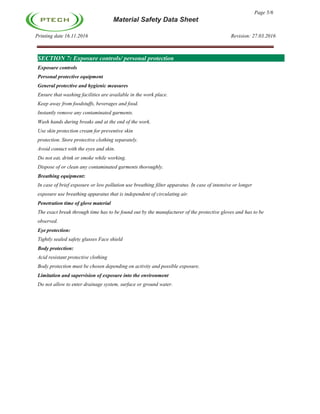 Page 5/6
Material Safety Data Sheet
Printing date 16.11.2016 Revision: 27.03.2016
SECTION 7: Exposure controls/ personal protection
Exposure controls
Personal protective equipment
General protective and hygienic measures
Ensure that washing facilities are available in the work place.
Keep away from foodstuffs, beverages and food.
Instantly remove any contaminated garments.
Wash hands during breaks and at the end of the work.
Use skin protection cream for preventive skin
protection. Store protective clothing separately.
Avoid contact with the eyes and skin.
Do not eat, drink or smoke while working.
Dispose of or clean any contaminated garments thoroughly.
Breathing equipment:
In case of brief exposure or low pollution use breathing filter apparatus. In case of intensive or longer
exposure use breathing apparatus that is independent of circulating air.
Penetration time of glove material
The exact break through time has to be found out by the manufacturer of the protective gloves and has to be
observed.
Eye protection:
Tightly sealed safety glasses Face shield
Body protection:
Acid resistant protective clothing
Body protection must be chosen depending on activity and possible exposure.
Limitation and supervision of exposure into the environment
Do not allow to enter drainage system, surface or ground water.
 
