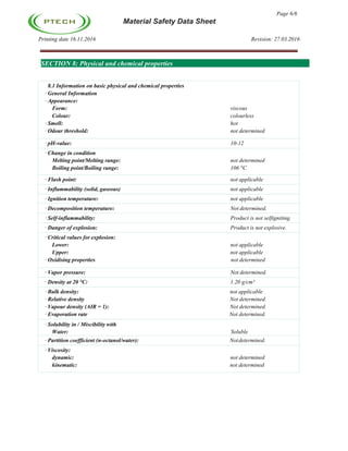 Page 6/6
Material Safety Data Sheet
Printing date 16.11.2016 Revision: 27.03.2016
SECTION 8: Physical and chemical properties
8.1 Information on basic physical and chemical properties
· General Information
· Appearance:
Form: viscous
Colour: colourless
· Smell: hot
· Odour threshold: not determined
· pH-value: 10-12
· Change in condition
Melting point/Melting range: not determined
Boiling point/Boiling range: 106 °C
· Flash point: not applicable
· Inflammability (solid, gaseous) not applicable
· Ignition temperature: not applicable
· Decomposition temperature: Not determined.
· Self-inflammability: Product is not selfigniting.
· Danger of explosion: Product is not explosive.
· Critical values for explosion:
Lower: not applicable
Upper: not applicable
· Oxidising properties not determined
· Vapor pressure: Not determined.
· Density at 20 °C: 1.20 g/cm³
· Bulk density: not applicable
· Relative density Not determined.
· Vapour density (AIR = 1): Not determined.
· Evaporation rate Not determined.
· Solubility in / Miscibility with
Water: Soluble
· Partition coefficient (n-octanol/water): Notdetermined.
· Viscosity:
dynamic: not determined
kinematic: not determined
 