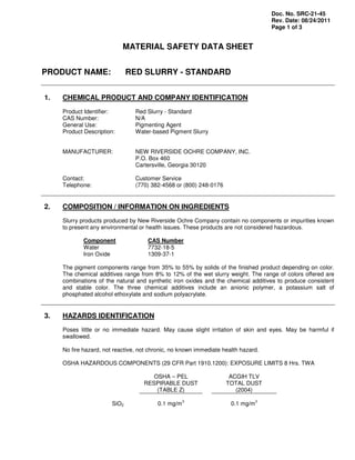 Doc. No. SRC-21-45
Rev. Date: 08/24/2011
Page 1 of 3
MATERIAL SAFETY DATA SHEET
PRODUCT NAME: RED SLURRY - STANDARD
1. CHEMICAL PRODUCT AND COMPANY IDENTIFICATION
Product Identifier: Red Slurry - Standard
CAS Number: N/A
General Use: Pigmenting Agent
Product Description: Water-based Pigment Slurry
MANUFACTURER: NEW RIVERSIDE OCHRE COMPANY, INC.
P.O. Box 460
Cartersville, Georgia 30120
Contact: Customer Service
Telephone: (770) 382-4568 or (800) 248-0176
2. COMPOSITION / INFORMATION ON INGREDIENTS
Slurry products produced by New Riverside Ochre Company contain no components or impurities known
to present any environmental or health issues. These products are not considered hazardous.
Component CAS Number
Water 7732-18-5
Iron Oxide 1309-37-1
The pigment components range from 35% to 55% by solids of the finished product depending on color.
The chemical additives range from 8% to 12% of the wet slurry weight. The range of colors offered are
combinations of the natural and synthetic iron oxides and the chemical additives to produce consistent
and stable color. The three chemical additives include an anionic polymer, a potassium salt of
phosphated alcohol ethoxylate and sodium polyacrylate.
3. HAZARDS IDENTIFICATION
Poses little or no immediate hazard. May cause slight irritation of skin and eyes. May be harmful if
swallowed.
No fire hazard, not reactive, not chronic, no known immediate health hazard.
OSHA HAZARDOUS COMPONENTS (29 CFR Part 1910.1200): EXPOSURE LIMITS 8 Hrs. TWA
OSHA – PEL
RESPIRABLE DUST
(TABLE Z)
ACGIH TLV
TOTAL DUST
(2004)
SiO2 0.1 mg/m
3
0.1 mg/m
3
 