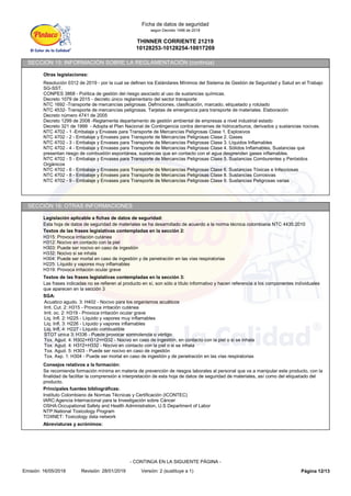THINNER CORRIENTE 21219
10128253-10128254-10017269
Ficha de datos de seguridad
según Decreto 1496 de 2018
SECCIÓN 15: INFORMACIÓN SOBRE LA REGLAMENTACIÓN (continúa)
Otras legislaciones:
Resolución 0312 de 2019 - por la cual se definen los Estándares Mínimos del Sistema de Gestión de Seguridad y Salud en el Trabajo
SG-SST.
CONPES 3868 - Política de gestión del riesgo asociado al uso de sustancias químicas.
Decreto 1079 de 2015 - decreto único reglamentario del sector transporte
NTC 1692 -Transporte de mercancías peligrosas. Definiciones, clasificación, marcado, etiquetado y rotulado
NTC 4532- Transporte de mercancías peligrosas. Tarjetas de emergencia para transporte de materiales. Elaboración
Decreto número 4741 de 2005
Decreto 1299 de 2008 -Reglamenta departamento de gestión ambiental de empresas a nivel industrial estado
Decreto 321 de 1999 - Adopta el Plan Nacional de Contingencia contra derrames de hidrocarburos, derivados y sustancias nocivas.
NTC 4702 - 1 -Embalaje y Envases para Transporte de Mercancías Peligrosas Clase 1. Explosivos
NTC 4702 - 2 - Embalaje y Envases para Transporte de Mercancías Peligrosas Clase 2. Gases
NTC 4702 - 3 - Embalaje y Envases para Transporte de Mercancías Peligrosas Clase 3. Líquidos Inflamables
NTC 4702 - 4 - Embalaje y Envases para Transporte de Mercancías Peligrosas Clase 4. Sólidos Inflamables, Sustancias que
presentan riesgo de combustión espontánea, sustancias que en contacto con el agua desprenden gases inflamables.
NTC 4702 - 5 - Embalaje y Envases para Transporte de Mercancías Peligrosas Clase 5. Sustancias Comburentes y Peróxidos
Orgánicos
NTC 4702 - 6 - Embalaje y Envases para Transporte de Mercancías Peligrosas Clase 6. Sustancias Tóxicas e Infecciosas
NTC 4702 - 8 - Embalaje y Envases para Transporte de Mercancías Peligrosas Clase 8. Sustancias Corrosivas
NTC 4702 - 9 - Embalaje y Envases para Transporte de Mercancías Peligrosas Clase 9. Sustancias Peligrosas varias
SECCIÓN 16: OTRAS INFORMACIONES
Legislación aplicable a fichas de datos de seguridad:
Esta hoja de datos de seguridad de materiales se ha desarrollado de acuerdo a la norma técnica colombiana NTC 4435:2010
Textos de las frases legislativas contempladas en la sección 2:
H315: Provoca irritación cutánea
H312: Nocivo en contacto con la piel
H303: Puede ser nocivo en caso de ingestión
H332: Nocivo si se inhala
H304: Puede ser mortal en caso de ingestión y de penetración en las vías respiratorias
H225: Líquido y vapores muy inflamables
H319: Provoca irritación ocular grave
Textos de las frases legislativas contempladas en la sección 3:
Las frases indicadas no se refieren al producto en sí, son sólo a título informativo y hacen referencia a los componentes individuales
que aparecen en la sección 3
SGA:
Acuatico agudo. 3: H402 - Nocivo para los organismos acuáticos
Irrit. Cut. 2: H315 - Provoca irritación cutánea
Irrit. oc. 2: H319 - Provoca irritación ocular grave
Liq. Infl. 2: H225 - Líquido y vapores muy inflamables
Liq. Infl. 3: H226 - Líquido y vapores inflamables
Liq. Infl. 4: H227 - Líquido combustible
STOT unica 3: H336 - Puede provocar somnolencia o vértigo
Tox. Agud. 4: H302+H312+H332 - Nocivo en caso de ingestión, en contacto con la piel o si se inhala
Tox. Agud. 4: H312+H332 - Nocivo en contacto con la piel o si se inhala
Tox. Agud. 5: H303 - Puede ser nocivo en caso de ingestión
Tox. Asp. 1: H304 - Puede ser mortal en caso de ingestión y de penetración en las vías respiratorias
Consejos relativos a la formación:
Se recomienda formación mínima en materia de prevención de riesgos laborales al personal que va a manipular este producto, con la
finalidad de facilitar la comprensión e interpretación de esta hoja de datos de seguridad de materiales, así como del etiquetado del
producto.
Principales fuentes bibliográficas:
Instituto Colombiano de Normas Técnicas y Certificación (ICONTEC)
IARC:Agencia Internacional para la Investigación sobre Cáncer
OSHA:Occupational Safety and Health Administration, U.S Department of Labor
NTP:National Toxicology Program
TOXNET: Toxicology data network
Abreviaturas y acrónimos:
Página 12/13
Emisión: 16/05/2018 Revisión: 28/01/2019 Versión: 2 (sustituye a 1)
- CONTINÚA EN LA SIGUIENTE PÁGINA -
 
