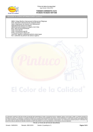 THINNER CORRIENTE 21219
10128253-10128254-10017269
Ficha de datos de seguridad
según Decreto 1496 de 2018
SECCIÓN 16: OTRAS INFORMACIONES (continúa)
IMDG: Código Marítimo Internacional de Mercancías Peligrosas
IATA: Asociación Internacional de Transporte Aéreo
OACI: Organización de Aviación Civil Internacional
DQO:Demanda Quimica de oxígeno
DBO5:Demanda biológica de oxígeno a los 5 días
BCF: factor de bioconcentración
DL50: dosis letal 50
CL50: concentración letal 50
EC50: concentración efectiva 50
Log POW: logaritmo coeficiente partición octanol-agua
Koc: coeficiente de partición del carbono orgánico
La información contenida en esta ficha de datos de seguridad está fundamentada en fuentes, conocimientos técnicos y legislación vigente a nivel europeo y estatal, no pudiendo garantizar la
exactitud de la misma. Esta información no es posible considerarla como una garantía de las propiedades del producto, se trata simplemente de una descripción en cuanto a los requerimientos
en materia de seguridad. La metodología y condiciones de trabajo de los usuarios de este producto se encuentran fuera de nuestro conocimiento y control, siendo siempre responsabilidad última
del usuario tomar las medidas necesarias para adecuarse a las exigencias legislativas en cuanto a manipulación, almacenamiento, uso y eliminación de productos químicos. La información de
esta ficha de datos de seguridad de materiales únicamente se refiere a este producto, el cual no debe emplearse con fines distintos a los que se especifican.
Página 13/13
Emisión: 16/05/2018 Revisión: 28/01/2019 Versión: 2 (sustituye a 1)
FIN DE LA FICHA DE DATOS DE SEGURIDAD
 