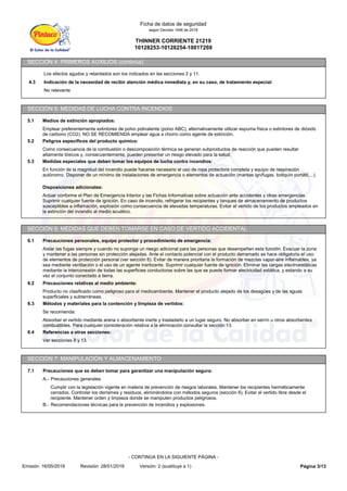 THINNER CORRIENTE 21219
10128253-10128254-10017269
Ficha de datos de seguridad
según Decreto 1496 de 2018
SECCIÓN 4: PRIMEROS AUXILIOS (continúa)
Los efectos agudos y retardados son los indicados en las secciones 2 y 11.
4.3 Indicación de la necesidad de recibir atención médica inmediata y, en su caso, de tratamiento especial:
No relevante
SECCIÓN 5: MEDIDAS DE LUCHA CONTRA INCENDIOS
5.1 Medios de extinción apropiados:
Emplear preferentemente extintores de polvo polivalente (polvo ABC), alternativamente utilizar espuma física o extintores de dióxido
de carbono (CO2). NO SE RECOMIENDA emplear agua a chorro como agente de extinción.
5.2 Peligros específicos del producto químico:
Como consecuencia de la combustión o descomposición térmica se generan subproductos de reacción que pueden resultar
altamente tóxicos y, consecuentemente, pueden presentar un riesgo elevado para la salud.
5.3 Medidas especiales que deben tomar los equipos de lucha contra incendios:
En función de la magnitud del incendio puede hacerse necesario el uso de ropa protectora completa y equipo de respiración
autónomo. Disponer de un mínimo de instalaciones de emergencia o elementos de actuación (mantas ignífugas, botiquín portátil,...).
Disposiciones adicionales:
Actuar conforme el Plan de Emergencia Interior y las Fichas Informativas sobre actuación ante accidentes y otras emergencias.
Suprimir cualquier fuente de ignición. En caso de incendio, refrigerar los recipientes y tanques de almacenamiento de productos
susceptibles a inflamación, explosión como consecuencia de elevadas temperaturas. Evitar el vertido de los productos empleados en
la extinción del incendio al medio acuático.
SECCIÓN 6: MEDIDAS QUE DEBEN TOMARSE EN CASO DE VERTIDO ACCIDENTAL
6.1 Precauciones personales, equipo protector y procedimiento de emergencia:
Aislar las fugas siempre y cuando no suponga un riesgo adicional para las personas que desempeñen esta función. Evacuar la zona
y mantener a las personas sin protección alejadas. Ante el contacto potencial con el producto derramado se hace obligatorio el uso
de elementos de protección personal (ver sección 8). Evitar de manera prioritaria la formación de mezclas vapor-aire inflamables, ya
sea mediante ventilación o el uso de un agente inertizante. Suprimir cualquier fuente de ignición. Eliminar las cargas electroestáticas
mediante la interconexión de todas las superficies conductoras sobre las que se puede formar electricidad estática, y estando a su
vez el conjunto conectado a tierra.
6.2 Precauciones relativas al medio ambiente:
Producto no clasificado como peligroso para el medioambiente. Mantener el producto alejado de los desagües y de las aguas
superficiales y subterráneas.
6.3 Métodos y materiales para la contención y limpieza de vertidos:
Se recomienda:
Absorber el vertido mediante arena o absorbente inerte y trasladarlo a un lugar seguro. No absorber en serrín u otros absorbentes
combustibles. Para cualquier consideración relativa a la eliminación consultar la sección 13.
6.4 Referencias a otras secciones:
Ver secciones 8 y 13.
SECCIÓN 7: MANIPULACIÓN Y ALMACENAMIENTO
7.1 Precauciones que se deben tomar para garantizar una manipulación segura:
A.- Precauciones generales
Cumplir con la legislación vigente en materia de prevención de riesgos laborales. Mantener los recipientes herméticamente
cerrados. Controlar los derrames y residuos, eliminándolos con métodos seguros (sección 6). Evitar el vertido libre desde el
recipiente. Mantener orden y limpieza donde se manipulen productos peligrosos.
B.- Recomendaciones técnicas para la prevención de incendios y explosiones.
Página 3/13
Emisión: 16/05/2018 Revisión: 28/01/2019 Versión: 2 (sustituye a 1)
- CONTINÚA EN LA SIGUIENTE PÁGINA -
 