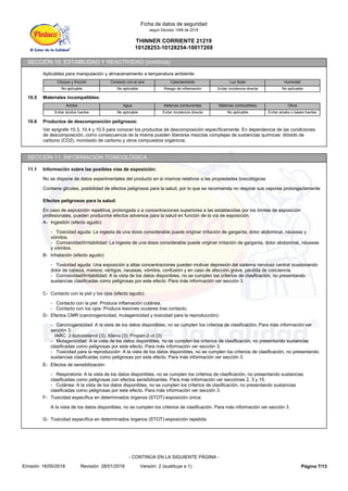 THINNER CORRIENTE 21219
10128253-10128254-10017269
Ficha de datos de seguridad
según Decreto 1496 de 2018
SECCIÓN 10: ESTABILIDAD Y REACTIVIDAD (continúa)
Aplicables para manipulación y almacenamiento a temperatura ambiente:
Choque y fricción Contacto con el aire Calentamiento Luz Solar Humedad
No aplicable No aplicable Riesgo de inflamación Evitar incidencia directa No aplicable
10.5 Materiales incompatibles:
Ácidos Agua Materias comburentes Materias combustibles Otros
Evitar ácidos fuertes No aplicable Evitar incidencia directa No aplicable Evitar alcalis o bases fuertes
10.6 Productos de descomposición peligrosos:
Ver epígrafe 10.3, 10.4 y 10.5 para conocer los productos de descomposición específicamente. En dependencia de las condiciones
de descomposición, como consecuencia de la misma pueden liberarse mezclas complejas de sustancias químicas: dióxido de
carbono (CO2), monóxido de carbono y otros compuestos orgánicos.
SECCIÓN 11: INFORMACIÓN TOXICOLÓGICA
11.1 Información sobre las posibles vías de exposición:
No se dispone de datos experimentales del producto en si mismos relativos a las propiedades toxicológicas
Contiene glicoles, posibilidad de efectos peligrosos para la salud, por lo que se recomienda no respirar sus vapores prolongadamente
Efectos peligrosos para la salud:
En caso de exposición repetitiva, prolongada o a concentraciones superiores a las establecidas por los límites de exposición
profesionales, pueden producirse efectos adversos para la salud en función de la vía de exposición:
A- Ingestión (efecto agudo):
- Toxicidad aguda: La ingesta de una dosis considerable puede originar irritación de garganta, dolor abdominal, náuseas y
vómitos.
- Corrosividad/Irritabilidad: La ingesta de una dosis considerable puede originar irritación de garganta, dolor abdominal, náuseas
y vómitos.
B- Inhalación (efecto agudo):
- Toxicidad aguda: Una exposición a altas concentraciones pueden motivar depresión del sistema nervioso central ocasionando
dolor de cabeza, mareos, vértigos, nauseas, vómitos, confusión y en caso de afección grave, pérdida de conciencia.
- Corrosividad/Irritabilidad: A la vista de los datos disponibles, no se cumplen los criterios de clasificación, no presentando
sustancias clasificadas como peligrosas por este efecto. Para más información ver sección 3.
C- Contacto con la piel y los ojos (efecto agudo):
- Contacto con la piel: Produce inflamación cutánea.
- Contacto con los ojos: Produce lesiones oculares tras contacto.
D- Efectos CMR (carcinogenicidad, mutagenicidad y toxicidad para la reproducción):
- Carcinogenicidad: A la vista de los datos disponibles, no se cumplen los criterios de clasificación. Para más información ver
sección 3.
IARC: 2-butoxietanol (3); Xileno (3); Propan-2-ol (3)
- Mutagenicidad: A la vista de los datos disponibles, no se cumplen los criterios de clasificación, no presentando sustancias
clasificadas como peligrosas por este efecto. Para más información ver sección 3.
- Toxicidad para la reproducción: A la vista de los datos disponibles, no se cumplen los criterios de clasificación, no presentando
sustancias clasificadas como peligrosas por este efecto. Para más información ver sección 3.
E- Efectos de sensibilización:
- Respiratoria: A la vista de los datos disponibles, no se cumplen los criterios de clasificación, no presentando sustancias
clasificadas como peligrosas con efectos sensibilizantes. Para más información ver secciónes 2, 3 y 15.
- Cutánea: A la vista de los datos disponibles, no se cumplen los criterios de clasificación, no presentando sustancias
clasificadas como peligrosas por este efecto. Para más información ver sección 3.
F- Toxicidad específica en determinados órganos (STOT)-exposición única:
A la vista de los datos disponibles, no se cumplen los criterios de clasificación. Para más información ver sección 3.
G- Toxicidad específica en determinados órganos (STOT)-exposición repetida:
Página 7/13
Emisión: 16/05/2018 Revisión: 28/01/2019 Versión: 2 (sustituye a 1)
- CONTINÚA EN LA SIGUIENTE PÁGINA -
 