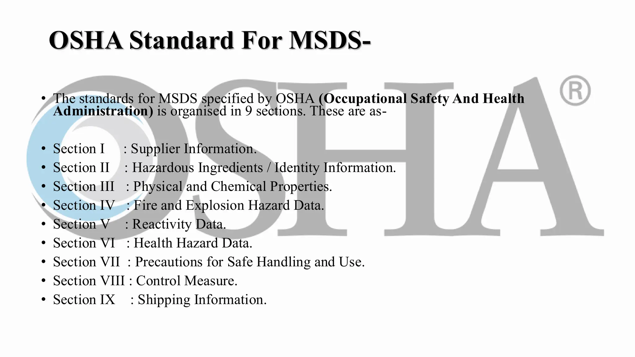 OSHA Standard For MSDS-
• The standards for MSDS specified by OSHA (Occupational Safety And Health
Administration) is organised in 9 sections. These are as-
• Section I : Supplier Information.
• Section II : Hazardous Ingredients / Identity Information.
• Section III : Physical and Chemical Properties.
• Section IV : Fire and Explosion Hazard Data.
• Section V : Reactivity Data.
• Section VI : Health Hazard Data.
• Section VII : Precautions for Safe Handling and Use.
• Section VIII : Control Measure.
• Section IX : Shipping Information.
 