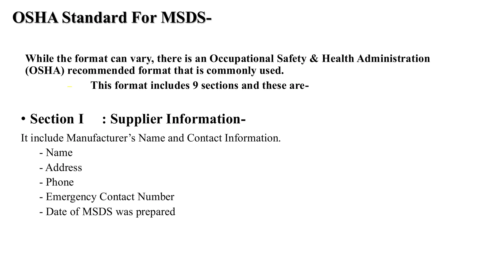 OSHA Standard For MSDS-
While the format can vary, there is an Occupational Safety & Health Administration
(OSHA) recommended format that is commonly used.
− This format includes 9 sections and these are-
• Section I : Supplier Information-
It include Manufacturer’s Name and Contact Information.
- Name
- Address
- Phone
- Emergency Contact Number
- Date of MSDS was prepared
 