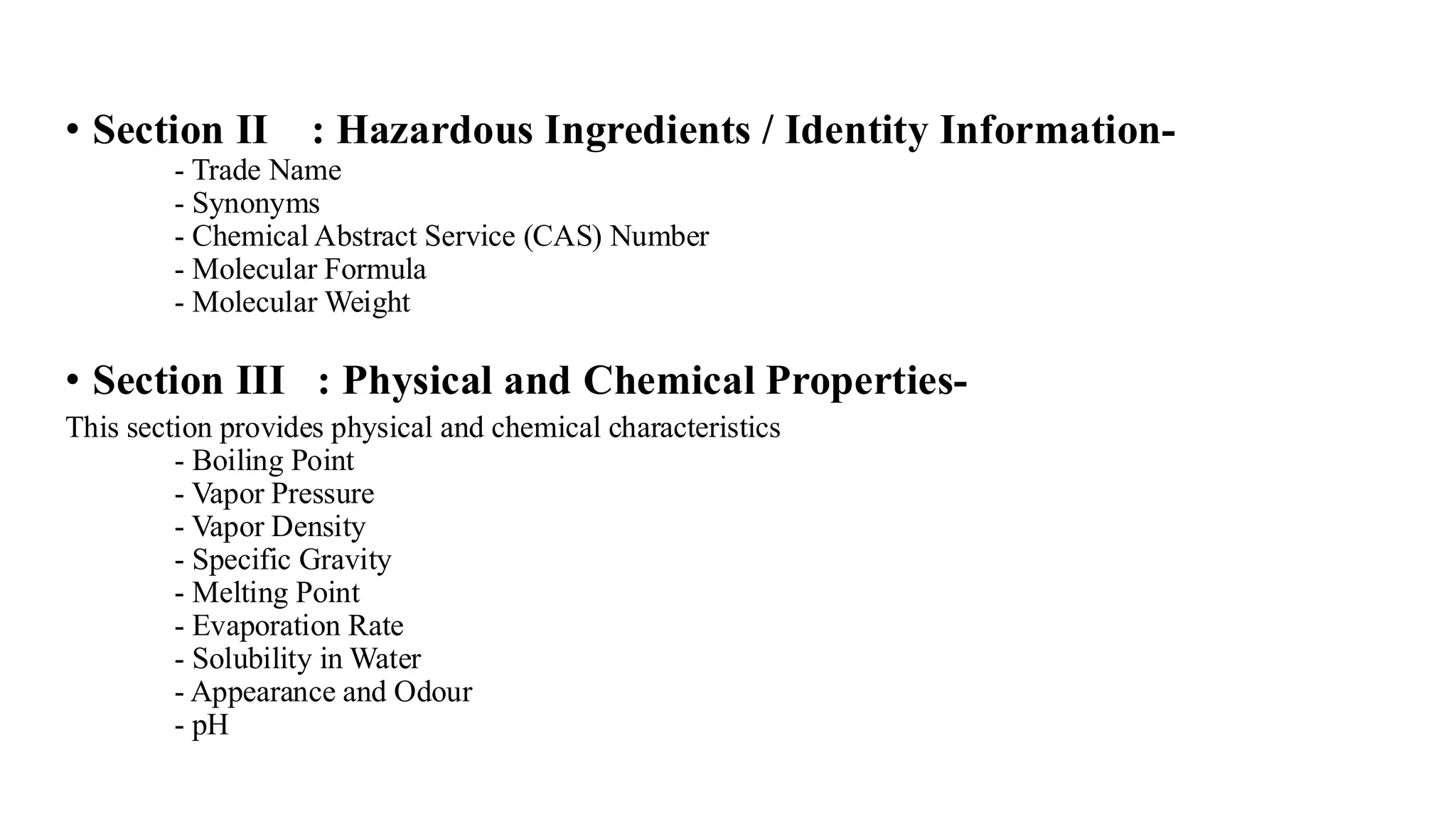 • Section II : Hazardous Ingredients / Identity Information-
- Trade Name
- Synonyms
- Chemical Abstract Service (CAS) Number
- Molecular Formula
- Molecular Weight
• Section III : Physical and Chemical Properties-
This section provides physical and chemical characteristics
- Boiling Point
- Vapor Pressure
- Vapor Density
- Specific Gravity
- Melting Point
- Evaporation Rate
- Solubility in Water
- Appearance and Odour
- pH
 