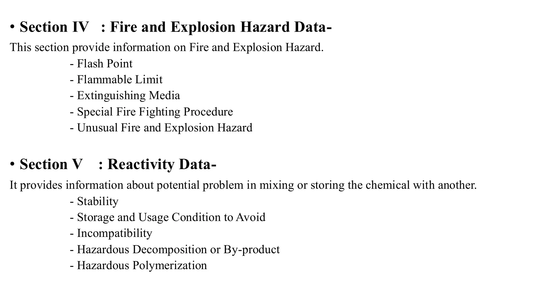 • Section IV : Fire and Explosion Hazard Data-
This section provide information on Fire and Explosion Hazard.
- Flash Point
- Flammable Limit
- Extinguishing Media
- Special Fire Fighting Procedure
- Unusual Fire and Explosion Hazard
• Section V : Reactivity Data-
It provides information about potential problem in mixing or storing the chemical with another.
- Stability
- Storage and Usage Condition to Avoid
- Incompatibility
- Hazardous Decomposition or By-product
- Hazardous Polymerization
 