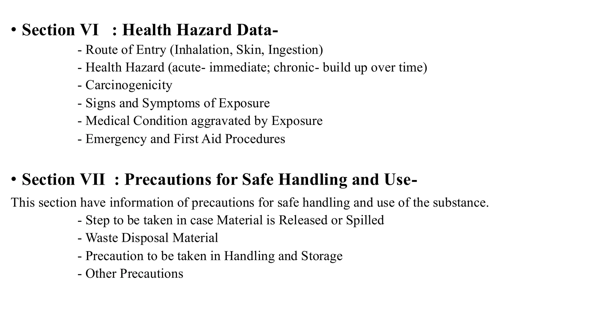 • Section VI : Health Hazard Data-
- Route of Entry (Inhalation, Skin, Ingestion)
- Health Hazard (acute- immediate; chronic- build up over time)
- Carcinogenicity
- Signs and Symptoms of Exposure
- Medical Condition aggravated by Exposure
- Emergency and First Aid Procedures
• Section VII : Precautions for Safe Handling and Use-
This section have information of precautions for safe handling and use of the substance.
- Step to be taken in case Material is Released or Spilled
- Waste Disposal Material
- Precaution to be taken in Handling and Storage
- Other Precautions
 