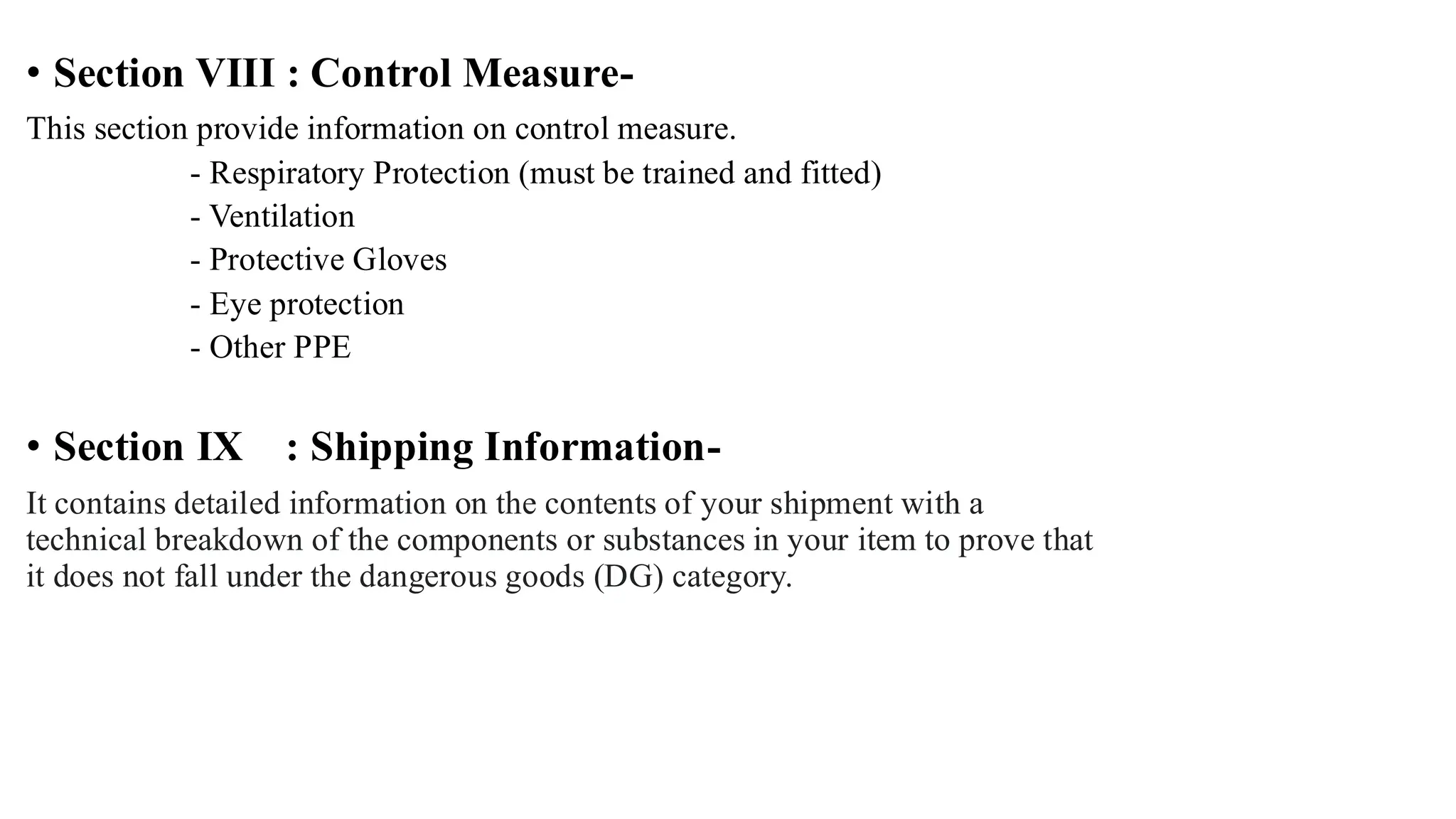 • Section VIII : Control Measure-
This section provide information on control measure.
- Respiratory Protection (must be trained and fitted)
- Ventilation
- Protective Gloves
- Eye protection
- Other PPE
• Section IX : Shipping Information-
It contains detailed information on the contents of your shipment with a
technical breakdown of the components or substances in your item to prove that
it does not fall under the dangerous goods (DG) category.
 