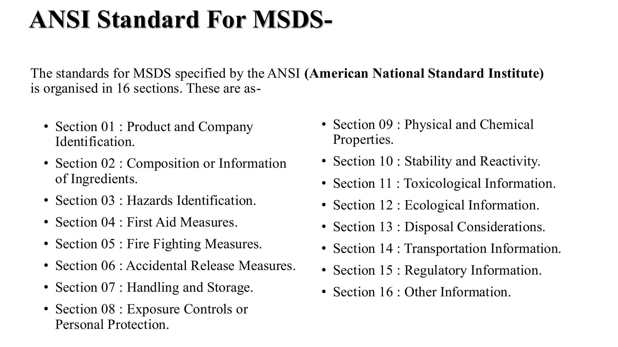 ANSI Standard For MSDS-
• Section 01 : Product and Company
Identification.
• Section 02 : Composition or Information
of Ingredients.
• Section 03 : Hazards Identification.
• Section 04 : First Aid Measures.
• Section 05 : Fire Fighting Measures.
• Section 06 : Accidental Release Measures.
• Section 07 : Handling and Storage.
• Section 08 : Exposure Controls or
Personal Protection.
• Section 09 : Physical and Chemical
Properties.
• Section 10 : Stability and Reactivity.
• Section 11 : Toxicological Information.
• Section 12 : Ecological Information.
• Section 13 : Disposal Considerations.
• Section 14 : Transportation Information.
• Section 15 : Regulatory Information.
• Section 16 : Other Information.
The standards for MSDS specified by the ANSI (American National Standard Institute)
is organised in 16 sections. These are as-
 