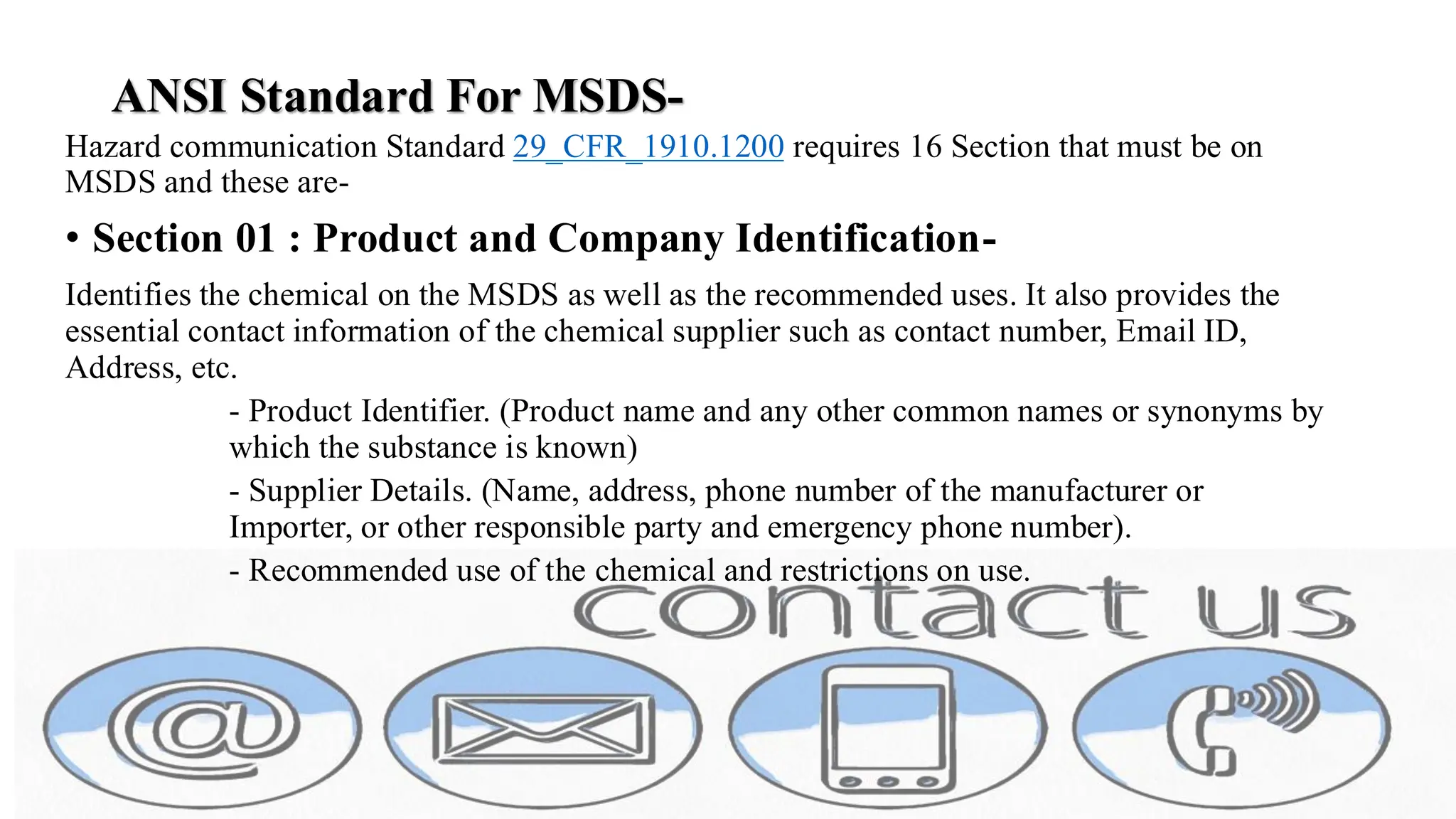 ANSI Standard For MSDS-
Hazard communication Standard 29_CFR_1910.1200 requires 16 Section that must be on
MSDS and these are-
• Section 01 : Product and Company Identification-
Identifies the chemical on the MSDS as well as the recommended uses. It also provides the
essential contact information of the chemical supplier such as contact number, Email ID,
Address, etc.
- Product Identifier. (Product name and any other common names or synonyms by
which the substance is known)
- Supplier Details. (Name, address, phone number of the manufacturer or
Importer, or other responsible party and emergency phone number).
- Recommended use of the chemical and restrictions on use.
 