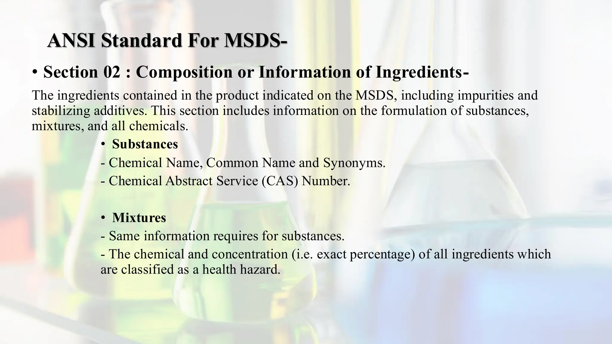 ANSI Standard For MSDS-
• Section 02 : Composition or Information of Ingredients-
The ingredients contained in the product indicated on the MSDS, including impurities and
stabilizing additives. This section includes information on the formulation of substances,
mixtures, and all chemicals.
• Substances
- Chemical Name, Common Name and Synonyms.
- Chemical Abstract Service (CAS) Number.
• Mixtures
- Same information requires for substances.
- The chemical and concentration (i.e. exact percentage) of all ingredients which
are classified as a health hazard.
 