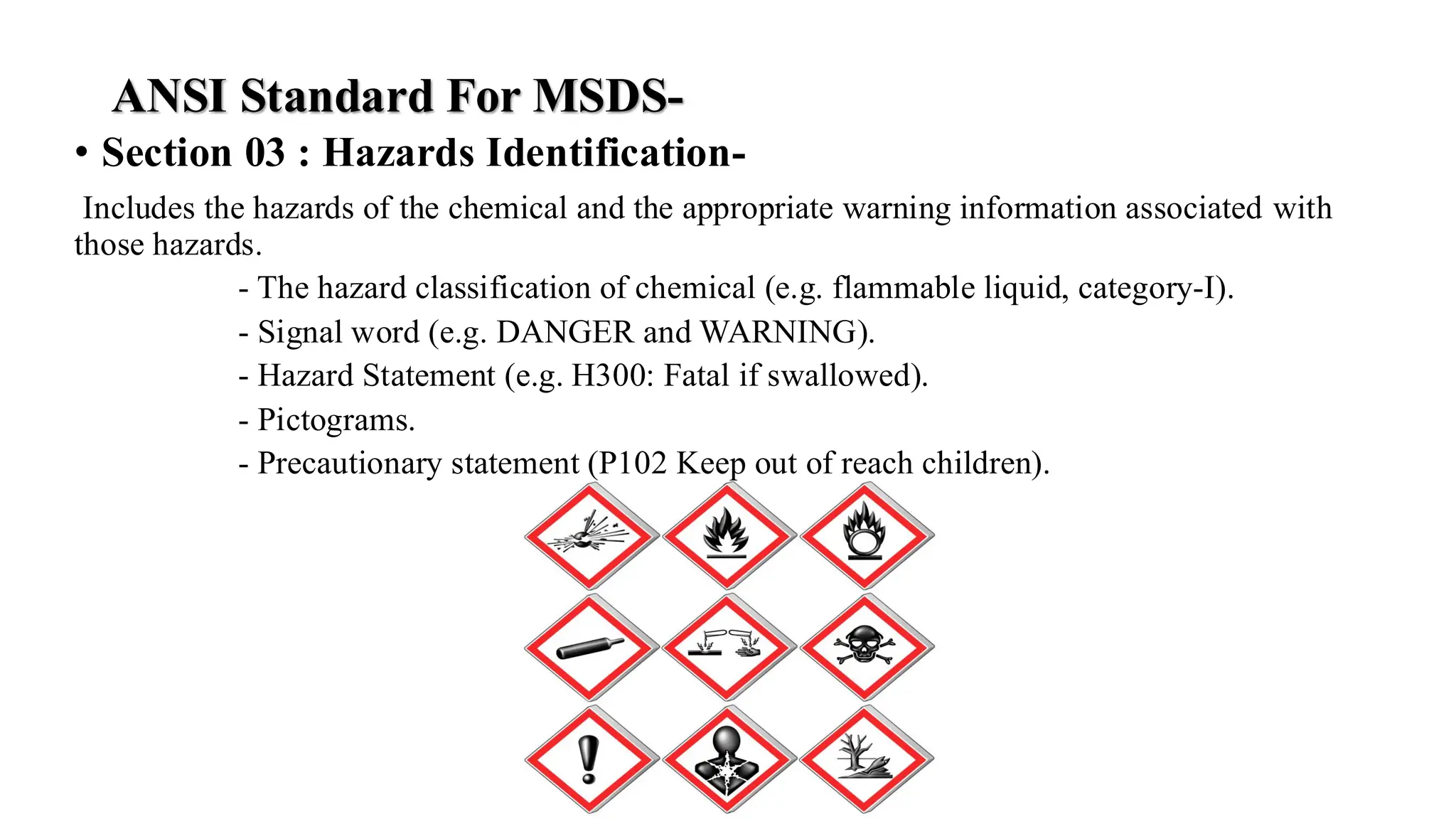 ANSI Standard For MSDS-
• Section 03 : Hazards Identification-
Includes the hazards of the chemical and the appropriate warning information associated with
those hazards.
- The hazard classification of chemical (e.g. flammable liquid, category-I).
- Signal word (e.g. DANGER and WARNING).
- Hazard Statement (e.g. H300: Fatal if swallowed).
- Pictograms.
- Precautionary statement (P102 Keep out of reach children).
 